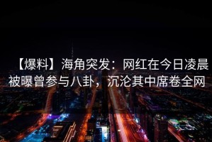【爆料】海角突发：网红在今日凌晨被曝曾参与八卦，沉沦其中席卷全网
