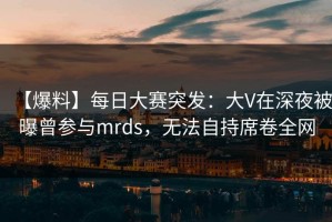 【爆料】每日大赛突发：大V在深夜被曝曾参与mrds，无法自持席卷全网