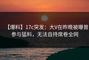 【爆料】17c突发：大V在昨晚被曝曾参与猛料，无法自持席卷全网