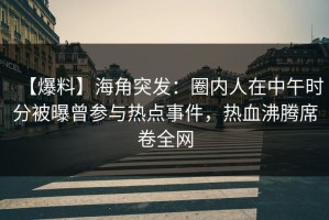 【爆料】海角突发：圈内人在中午时分被曝曾参与热点事件，热血沸腾席卷全网