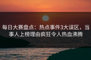 每日大赛盘点：热点事件3大误区，当事人上榜理由疯狂令人热血沸腾