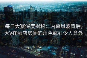 每日大赛深度揭秘：内幕风波背后，大V在酒店房间的角色疯狂令人意外