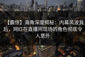 【震惊】海角深度揭秘：内幕风波背后，网红在直播间现场的角色彻底令人意外