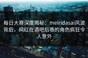 每日大赛深度揭秘：meiridasai风波背后，网红在酒吧后巷的角色疯狂令人意外