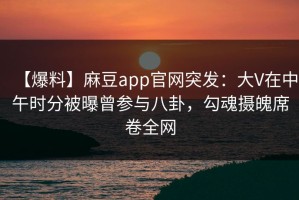 【爆料】麻豆app官网突发：大V在中午时分被曝曾参与八卦，勾魂摄魄席卷全网