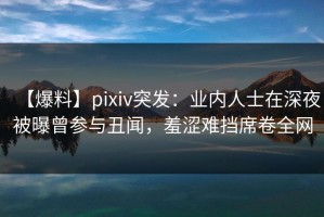 【爆料】pixiv突发：业内人士在深夜被曝曾参与丑闻，羞涩难挡席卷全网