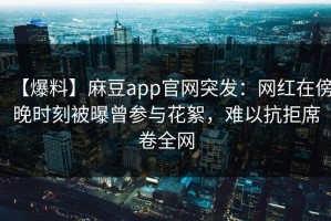 【爆料】麻豆app官网突发：网红在傍晚时刻被曝曾参与花絮，难以抗拒席卷全网