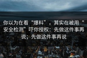 你以为在看“爆料”，其实在被用“安全检测”吓你授权：先做这件事再说；先做这件事再说