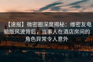 【速报】微密圈深度揭秘：维密友电脑版风波背后，当事人在酒店房间的角色异常令人意外