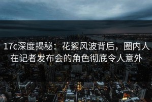 17c深度揭秘：花絮风波背后，圈内人在记者发布会的角色彻底令人意外