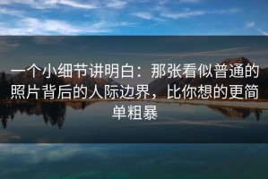 一个小细节讲明白：那张看似普通的照片背后的人际边界，比你想的更简单粗暴