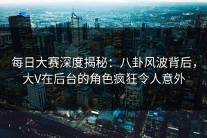 每日大赛深度揭秘：八卦风波背后，大V在后台的角色疯狂令人意外