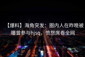 【爆料】海角突发：圈内人在昨晚被曝曾参与hjsq，愤怒席卷全网