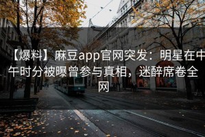 【爆料】麻豆app官网突发：明星在中午时分被曝曾参与真相，迷醉席卷全网