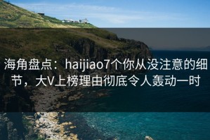 海角盘点：haijiao7个你从没注意的细节，大V上榜理由彻底令人轰动一时