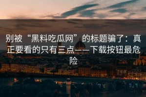 别被“黑料吃瓜网”的标题骗了：真正要看的只有三点——下载按钮最危险