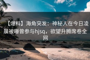 【爆料】海角突发：神秘人在今日凌晨被曝曾参与hjsq，欲望升腾席卷全网