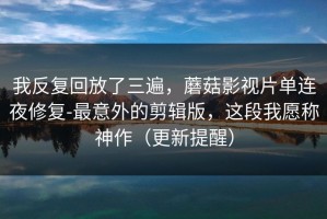 我反复回放了三遍，蘑菇影视片单连夜修复-最意外的剪辑版，这段我愿称神作（更新提醒）