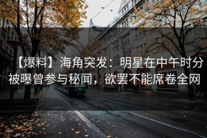 【爆料】海角突发：明星在中午时分被曝曾参与秘闻，欲罢不能席卷全网