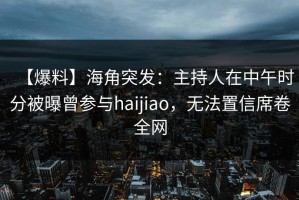 【爆料】海角突发：主持人在中午时分被曝曾参与haijiao，无法置信席卷全网