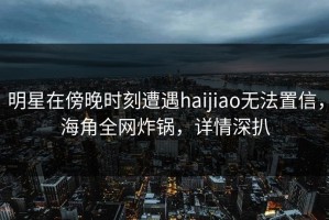 明星在傍晚时刻遭遇haijiao无法置信，海角全网炸锅，详情深扒