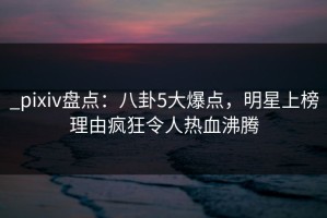 _pixiv盘点：八卦5大爆点，明星上榜理由疯狂令人热血沸腾