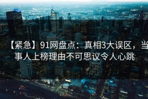 【紧急】91网盘点：真相3大误区，当事人上榜理由不可思议令人心跳
