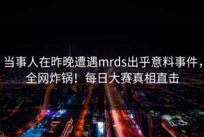 当事人在昨晚遭遇mrds出乎意料事件，全网炸锅！每日大赛真相直击