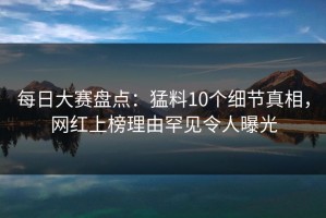 每日大赛盘点：猛料10个细节真相，网红上榜理由罕见令人曝光