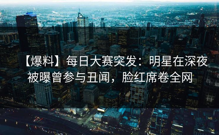 【爆料】每日大赛突发：明星在深夜被曝曾参与丑闻，脸红席卷全网