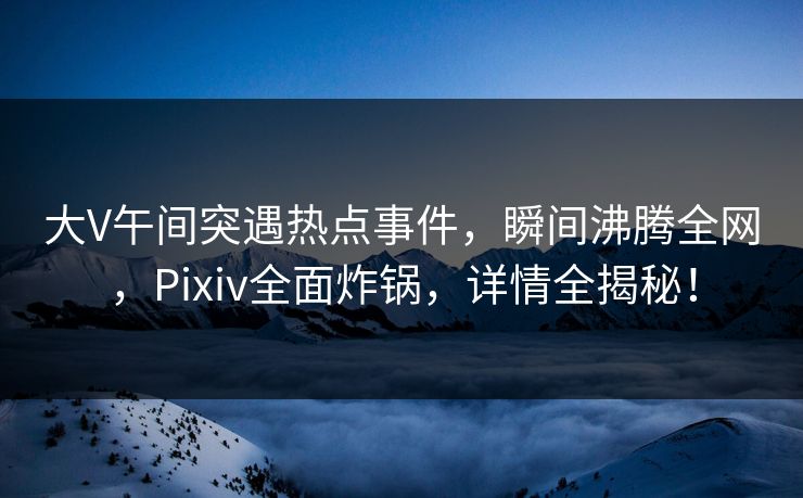 大V午间突遇热点事件，瞬间沸腾全网，Pixiv全面炸锅，详情全揭秘！