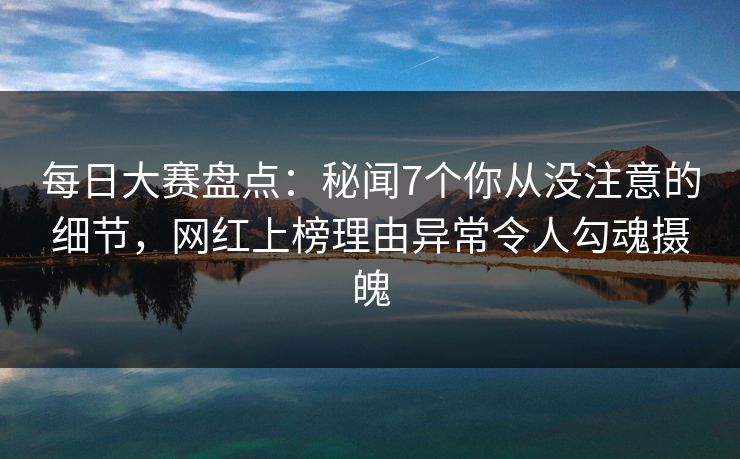 每日大赛盘点：秘闻7个你从没注意的细节，网红上榜理由异常令人勾魂摄魄