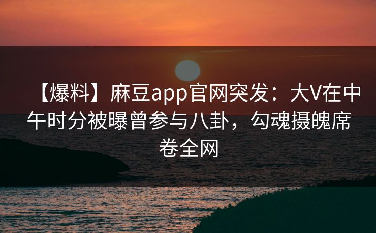 【爆料】麻豆app官网突发:大V在中午时分被曝曾参与八卦,勾魂摄魄席卷全网 【爆料】麻豆app官网突发:大V在中午时分被曝曾参与八卦,勾魂摄魄席卷全网