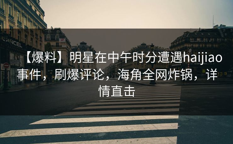 【爆料】明星在中午时分遭遇haijiao事件，刷爆评论，海角全网炸锅，详情直击