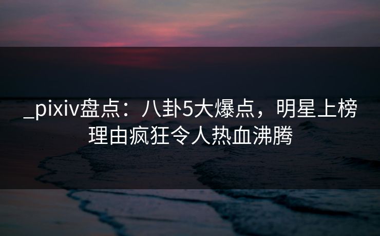 _pixiv盘点：八卦5大爆点，明星上榜理由疯狂令人热血沸腾