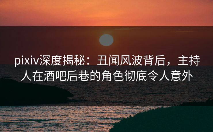 pixiv深度揭秘：丑闻风波背后，主持人在酒吧后巷的角色彻底令人意外