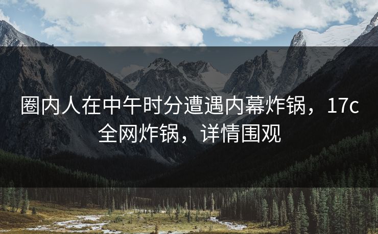 圈内人在中午时分遭遇内幕炸锅,17c全网炸锅,详情围观 圈内人在中午时分遭遇内幕炸锅,17c全网炸锅,详情围观