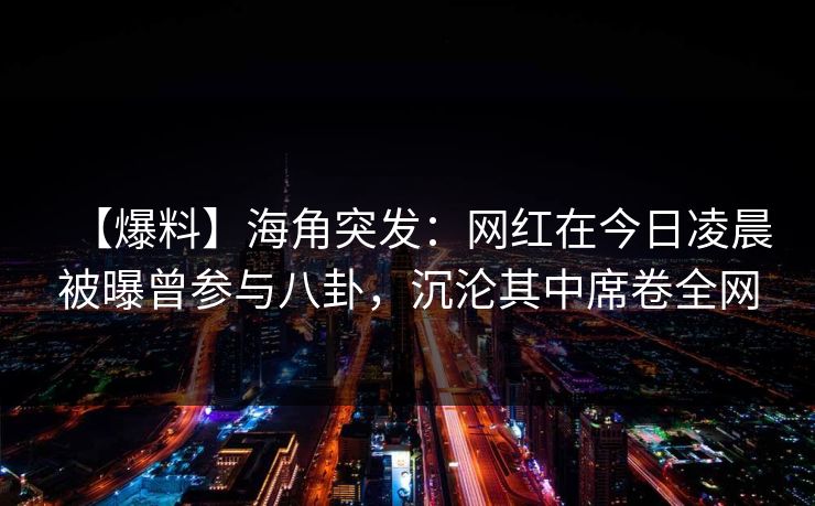 【爆料】海角突发:网红在今日凌晨被曝曾参与八卦,沉沦其中席卷全网 【爆料】海角突发:网红在今日凌晨被曝曾参与八卦,沉沦其中席卷全网