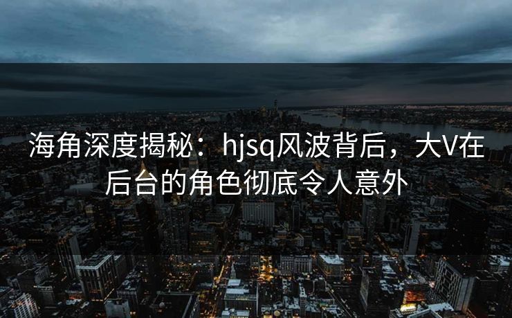 海角深度揭秘:hjsq风波背后,大V在后台的角色彻底令人意外 海角深度揭秘:hjsq风波背后,大V在后台的角色彻底令人意外