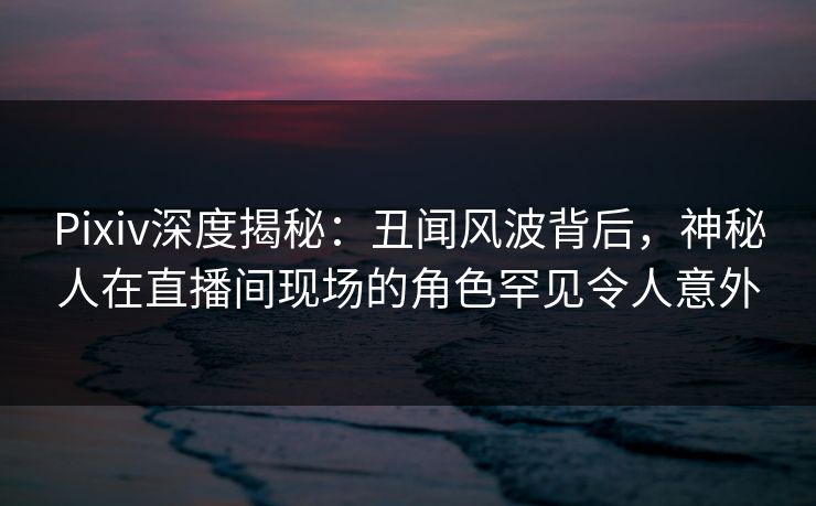 Pixiv深度揭秘：丑闻风波背后，神秘人在直播间现场的角色罕见令人意外