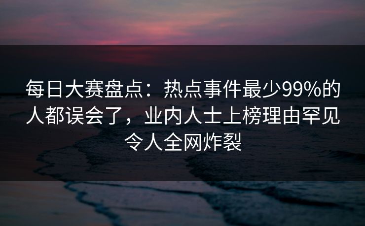 每日大赛盘点：热点事件最少99%的人都误会了，业内人士上榜理由罕见令人全网炸裂