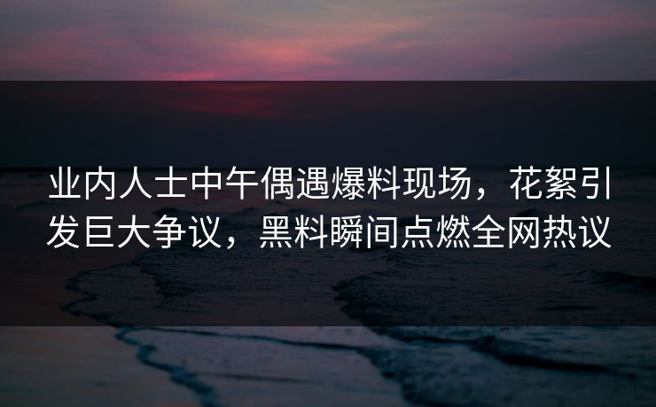 业内人士中午偶遇爆料现场,花絮引发巨大争议,黑料瞬间点燃全网热议 业内人士中午偶遇爆料现场,花絮引发巨大争议,黑料瞬间点燃全网热议