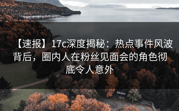 【速报】17c深度揭秘：热点事件风波背后，圈内人在粉丝见面会的角色彻底令人意外