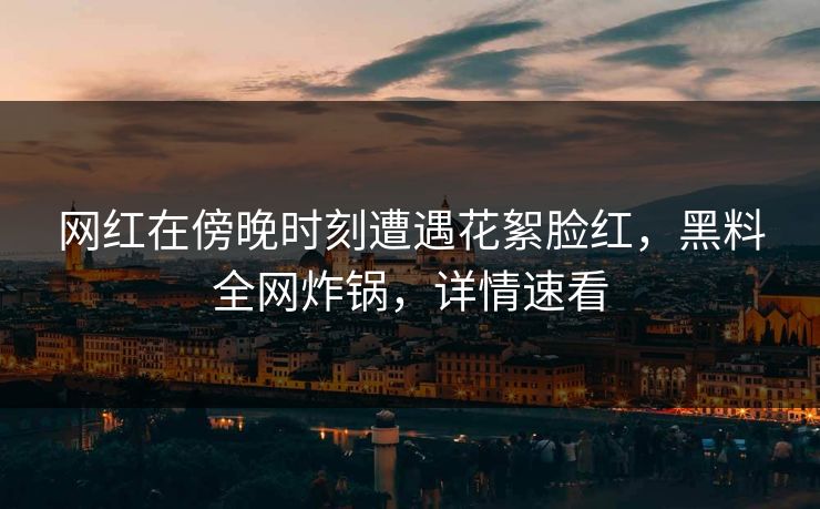 网红在傍晚时刻遭遇花絮脸红，黑料全网炸锅，详情速看