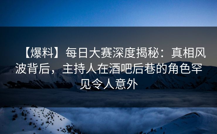 【爆料】每日大赛深度揭秘：真相风波背后，主持人在酒吧后巷的角色罕见令人意外