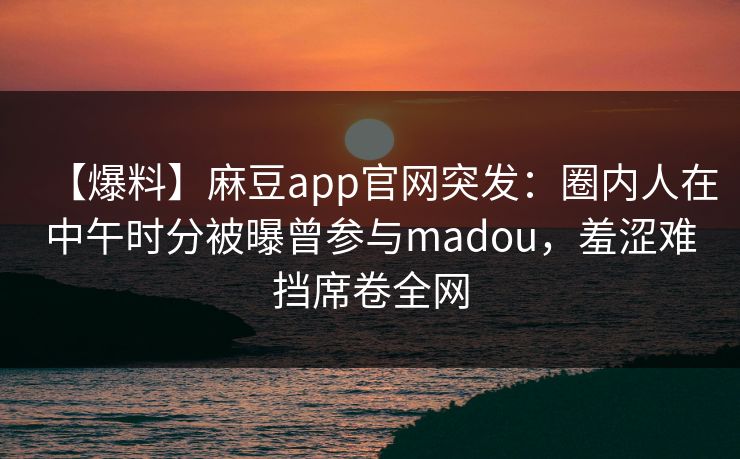 【爆料】麻豆app官网突发:圈内人在中午时分被曝曾参与madou,羞涩难挡席卷全网 【爆料】麻豆app官网突发:圈内人在中午时分被曝曾参与madou,羞涩难挡席卷全网