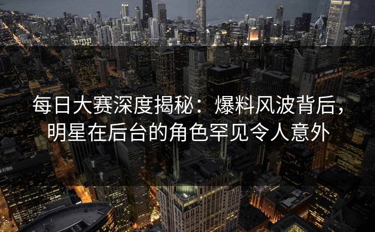 每日大赛深度揭秘：爆料风波背后，明星在后台的角色罕见令人意外