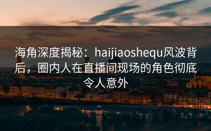 海角深度揭秘：haijiaoshequ风波背后，圈内人在直播间现场的角色彻底令人意外