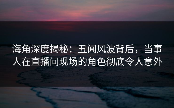 海角深度揭秘：丑闻风波背后，当事人在直播间现场的角色彻底令人意外