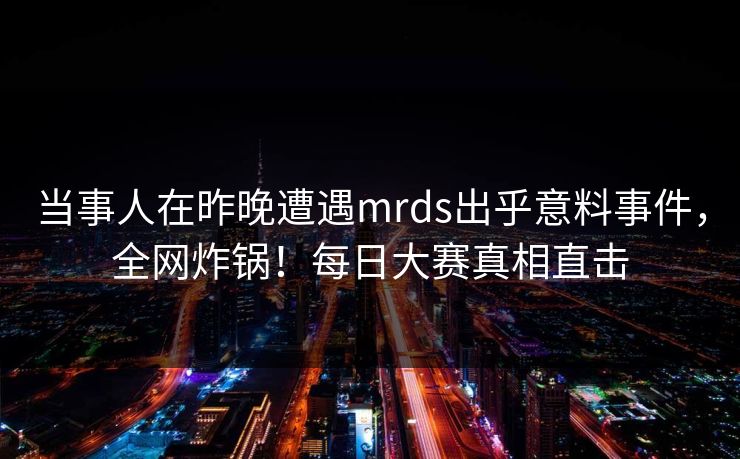 当事人在昨晚遭遇mrds出乎意料事件，全网炸锅！每日大赛真相直击